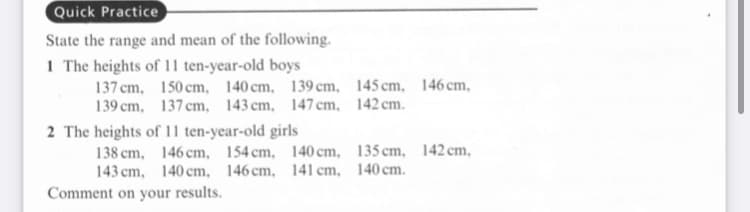 Quick Practice
State the range and mean of the following.
1 The heights of 11 ten-year-old boys
137 cm, 150 cm, 140 cm, 139 cm, 145 cm, 146 cm,
139 cm, 137 cm, 143 cm, 147cm, 142 cm.
2 The heights of 11 ten-year-old girls
138 cm, 146 cm, 154 cm, 140 cm, 135 cm, 142 cm,
143 cm, 140 cm, 146 cm, 141 cm, 140 cm.
Comment on your results.
