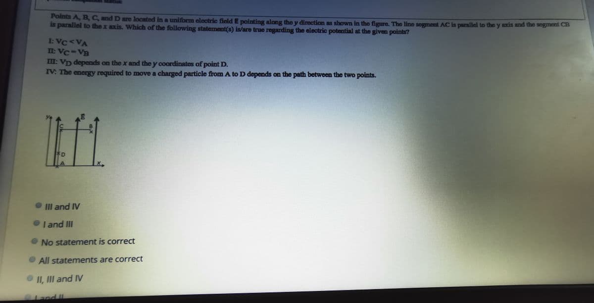 Points A, B,C and D are located in a uniform electric field E pointing along the y direction as shown in the figure. The line segment AC is parallel to the y axis and the segment CB
is parallel to thex axis. Which of the following statement(s) is/are true regarding the electric potential at the given points?
I: VC<VA
II: VC=VB
I: VD depends on the x and the y coordinates of point D.
IV: The energy required to move a charged particle from A to D depends on the path between the two points.
D
A
III and IV
I and II
No statement is correct
• All statements are correct
II, III and IV
0Land II
