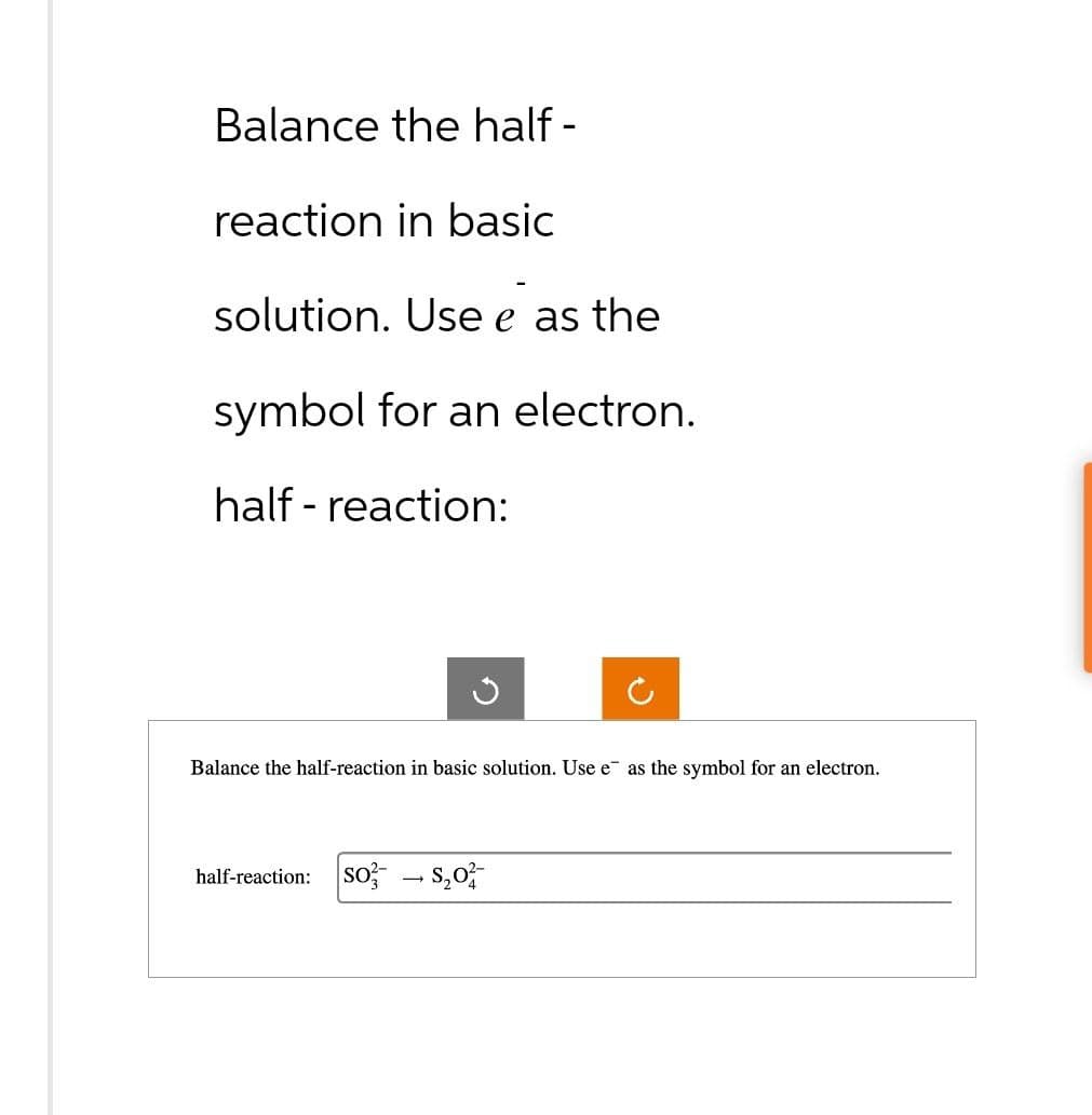 Balance the half-
reaction in basic
solution. Use e as the
symbol for an electron.
half - reaction:
Balance the half-reaction in basic solution. Use e as the symbol for an electron.
half-reaction: SOS₂0