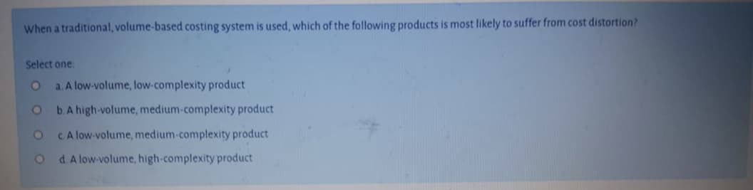 When a traditional, volume-based costing system is used, which of the following products is most likely to suffer from cost distortion?
Select one.
a. A low-volume, low-complexity product
b. A high-volume, medium-complexity product
CA low-volume, medium-complexity product
d.A low-volume, high-complexity product
