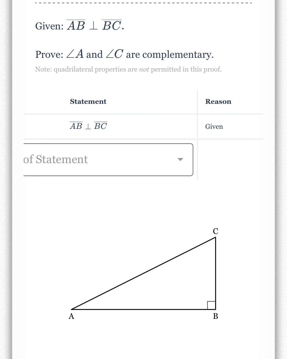 ### Geometry Proof

**Given:**
\( \overline{AB} \perp \overline{BC} \).

**To Prove:**
\( \angle A \) and \( \angle C \) are complementary.

**Note:** Quadrilateral properties are *not* permitted in this proof.

| Statement                     | Reason |
|-------------------------------|--------|
| \( \overline{AB} \perp \overline{BC} \) | Given  |

#### Diagram Explanation:

The diagram depicts a right triangle \( \triangle ABC \) with \( \overline{AB} \) perpendicular to \( \overline{BC} \). Angle \( \angle ABC \) is noted as a right angle (90 degrees). Points \( A \), \( B \), and \( C \) are labeled accordingly on the diagram, representing vertices of the triangle.