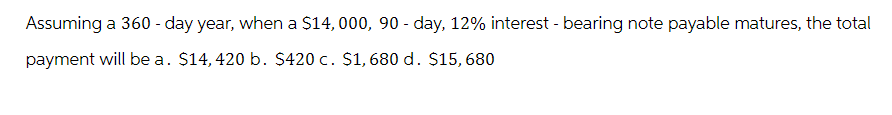 Assuming a 360-day year, when a $14, 000, 90 - day, 12% interest - bearing note payable matures, the total
payment will be a. $14, 420 b. $420 c. $1,680 d. $15, 680