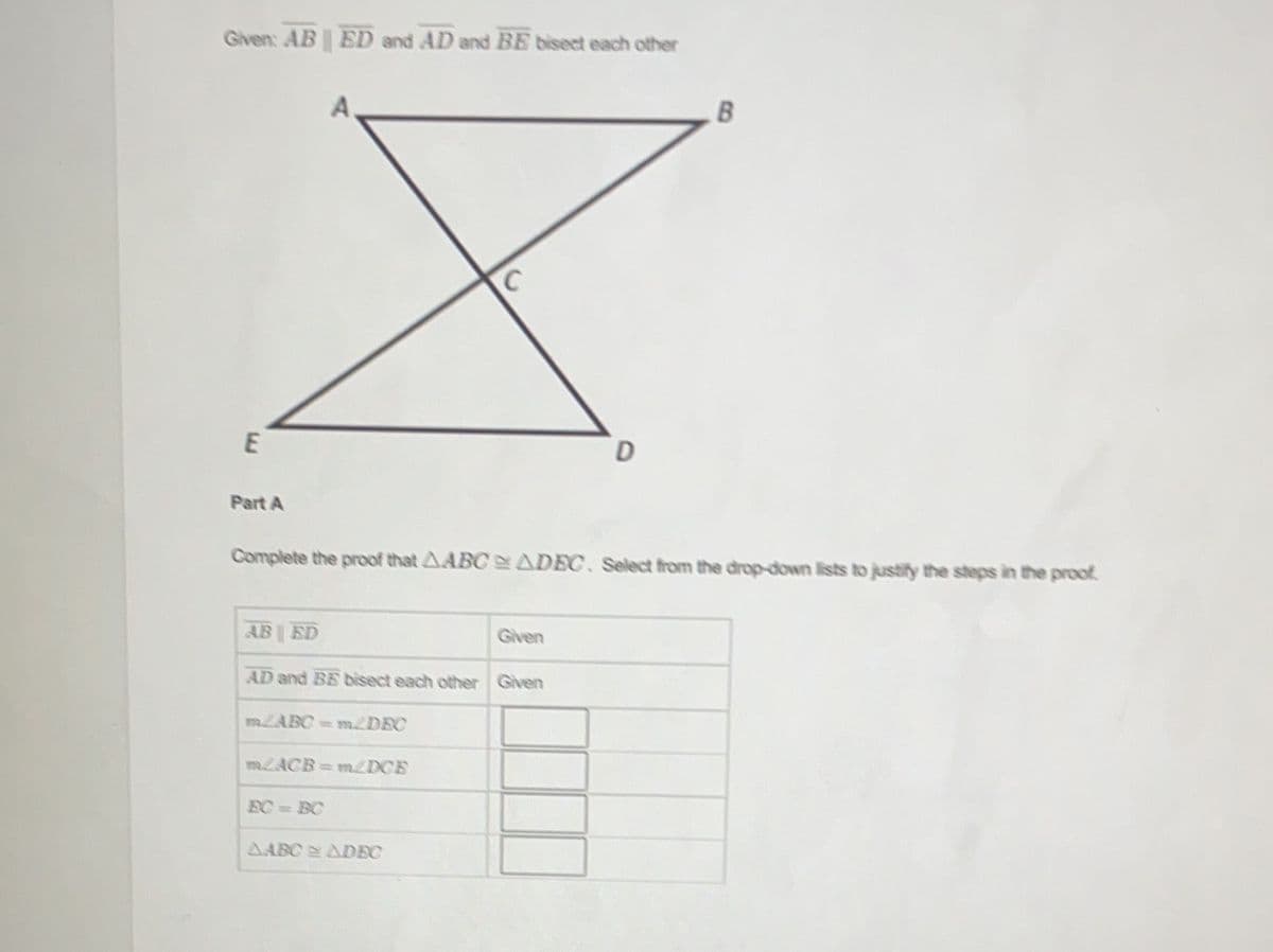 Given: AB || ED and AD and BE bisect each other
A
с
B
E
D
Part A
Complete the proof that AABC ADEC. Select from the drop-down lists to justify the steps in the proof.
AB ED
Given
AD and BE bisect each other Given
m2ACB=m/DCB
BC=BC
ARI ADR