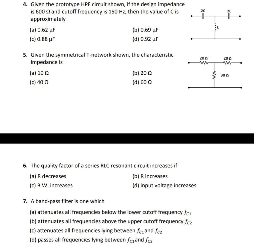 4. Given the prototype HPF circuit shown, if the design impedance
is 600 Q and cutoff frequency is 150 Hz, then the value of C is
approximately
20
20
(a) 0.62 µF
(b) 0.69 µF
(c) 0.88 µF
(d) 0.92 µF
5. Given the symmetrical T-network shown, the characteristic
impedance is
20 Q
20 0
(a) 10 0
(b) 20 2
30 a
(c) 40 0
(d) 60 2
6. The quality factor of a series RLC resonant circuit increases if
(a) R decreases
(b) R increases
(c) B.W. increases
(d) input voltage increases
7. A band-pass filter is one which
(a) attenuates all frequencies below the lower cutoff frequency fcı
(b) attenuates all frequencies above the upper cutoff frequency fc2
(c) attenuates all frequencies lying between fc1and fc2
(d) passes all frequencies lying between fciand fc2
