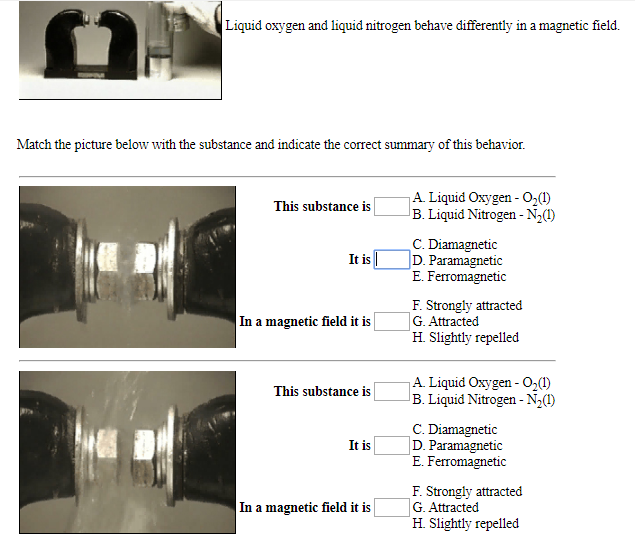 Liquid oxygen and liquid nitrogen behave differently in a magnetic field.
Match the picture below with the substance and indicate the correct summary of this behavior
A. Liquid Oxygen- O2(1)
B.Liquid Nitrogen- N2)
This substance is
C. Diamagnetic
D.Paramagnetic
E. Ferromagnetic
It is
F. Strongly attracted
G. Attracted
H Slightly repelled
In a magnetic field it is
A Liquid Oxygen- O2(
B.Liquid Nitrogen -N2()
This substance is
C. Diamagnetic
D. Paramagnetic
E. Ferromagnetic
It is
F. Strongly attracted
G. Attracted
H Slightly repelled
In a magnetic field it is
