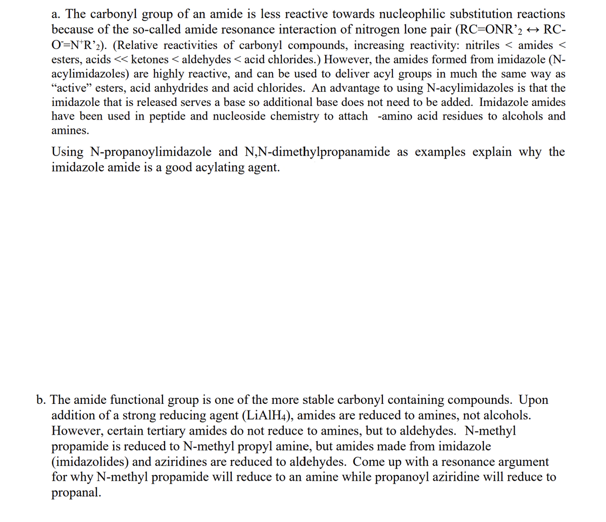 a. The carbonyl group of an amide is less reactive towards nucleophilic substitution reactions
because of the so-called amide resonance interaction of nitrogen lone pair (RC=ONR’2 → RC-
O=NR2). (Relative reactivities of carbonyl compounds, increasing reactivity: nitriles < amides <
esters, acids << ketones < aldehydes < acid chlorides.) However, the amides formed from imidazole (N-
acylimidazoles) are highly reactive, and can be used to deliver acyl groups in much the same way as
"active" esters, acid anhydrides and acid chlorides. An advantage to using N-acylimidazoles is that the
imidazole that is released serves a base so additional base does not need to be added. Imidazole amides
have been used in peptide and nucleoside chemistry to attach -amino acid residues to alcohols and
amines.
Using N-propanoylimidazole and N,N-dimethylpropanamide as examples explain why the
imidazole amide is a good acylating agent.
b. The amide functional group is one of the more stable carbonyl containing compounds. Upon
addition of a strong reducing agent (LiAlH4), amides are reduced to amines, not alcohols.
However, certain tertiary amides do not reduce to amines, but to aldehydes. N-methyl
propamide is reduced to N-methyl propyl amine, but amides made from imidazole
(imidazolides) and aziridines are reduced to aldehydes. Come up with a resonance argument
for why N-methyl propamide will reduce to an amine while propanoyl aziridine will reduce to
propanal.