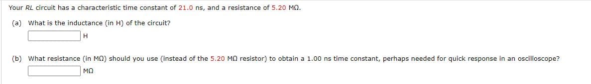 Your RL circuit has a characteristic time constant of 21.0 ns, and a resistance of 5.20 MQ.
(a) What is the inductance (in H) of the circuit?
(b) What resistance (in MQ) should you use (instead of the 5.20 MQ resistor) to obtain a 1.00 ns time constant, perhaps needed for quick response in an oscilloscope?
