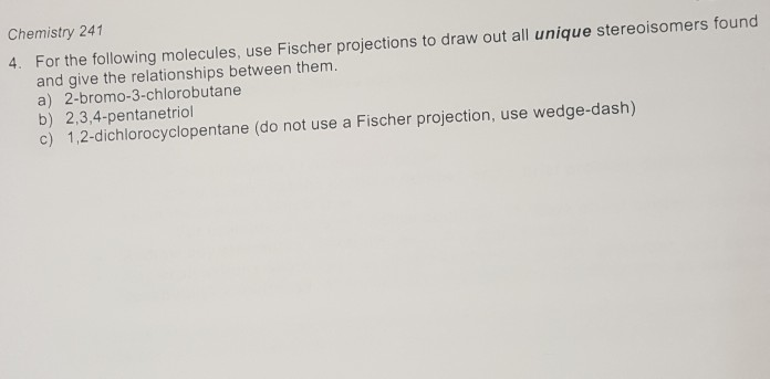 Chemistry 241
4. For the following molecules, use Fischer projections to draw out all unique stereoisomers found
and give the relationships between them.
a) 2-bromo-3-chlorobutane
b) 2,3,4-pentanetriol
c) 1,2-dichlorocyclopentane (do not use a Fischer projection, use wedge-dash)