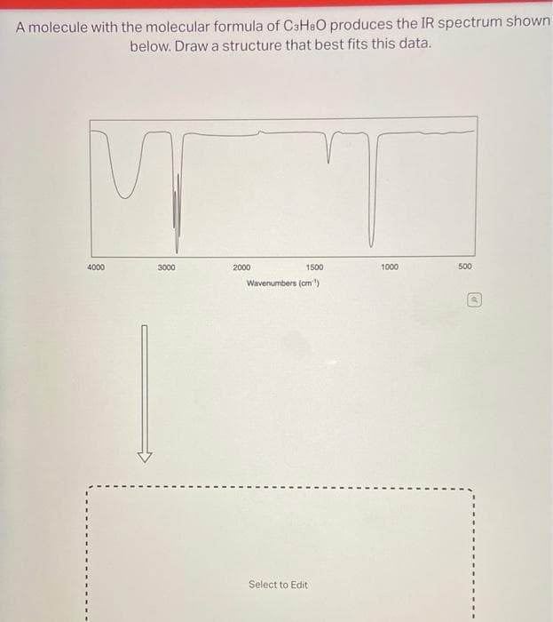 A molecule with the molecular formula of C3H8O produces the IR spectrum shown
below. Draw a structure that best fits this data.
M
4000
3000
2000
1500
Wavenumbers (cm)
Select to Edit
1000
500
D