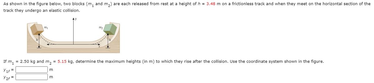 As shown in the figure below, two blocks (m, and m,) are each released from rest at a height of h = 3.48 m on a frictionless track and when they meet on the horizontal section of the
track they undergo an elastic collision.
If m, = 2.50 kg and m, = 5.15 kg, determine the maximum heights (in m) to which they rise after the collision. Use the coordinate system shown in the figure.
Yıf =
m
Y2f =
m
