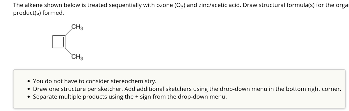 The alkene shown below is treated sequentially with ozone (03) and zinc/acetic acid. Draw structural formula(s) for the orga
product(s) formed.
CH3
CH3
• You do not have to consider stereochemistry.
• Draw one structure per sketcher. Add additional sketchers using the drop-down menu in the bottom right corner.
• Separate multiple products using the + sign from the drop-down menu.