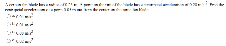 A certain fan blade has a radius of 0.25-m. A point on the rim of the blade has a centripetal acceleration of 0.20 m/s 2. Find the
centripetal acceleration of a point 0.05 m out from the center on the same fan blade.
O a. 0.04 m/s2
O b. 0.01 m/s2
OC. 0.08 m/s2
d. 0.02 m/s?
