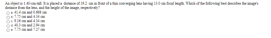 An object is 1.40-cm-tall. It is placed a distance of 19.2 cm in front of a thin converging lens having 13.0 cm focal length. Which of the following best describes the image's
distance from the lens, and the height of the image, respectively?
O .41.4 cm and 0.668 cm
b. 7.75 cm and 4.34 cm
O. 9.16 cm and 4.34 cm
d. 40.3 cm and 2.94 cm
e. 7.75 cm and 7.27 cm
