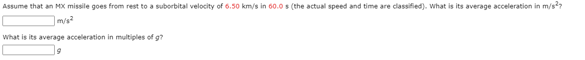 Assume that an MX missile goes from rest to a suborbital velocity of 6.50 km/s in 60.0 s (the actual speed and time are classified). What is its average acceleration in m/s??
m/s2
What is its average acceleration in multiples of g?
