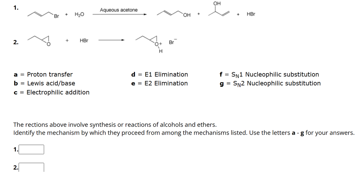 1.
2.
1.
Br
||
2.
+ H₂O
a = Proton transfer
b =
Lewis acid/base
C = Electrophilic addition
+
HBr
Aqueous acetone
O+
Br
OH
d =
E1 Elimination
e = E2 Elimination
OH
+
HBr
The rections above involve synthesis or reactions of alcohols and ethers.
Identify the mechanism by which they proceed from among the mechanisms listed. Use the letters a - g for your answers.
f = SN1 Nucleophilic substitution
g= SN2 Nucleophilic substitution