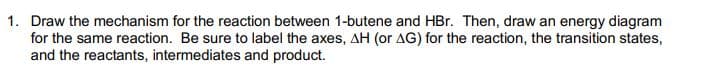 1. Draw the mechanism for the reaction between 1-butene and HBr. Then, draw an energy diagram
for the same reaction. Be sure to label the axes, AH (or AG) for the reaction, the transition states,
and the reactants, intermediates and product.