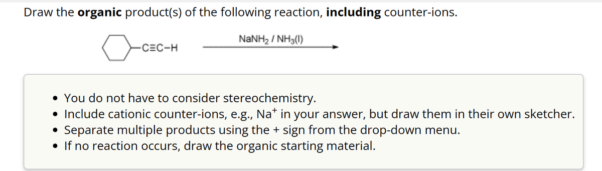 Draw the organic product(s) of the following reaction, including counter-ions.
NaNH, / NH3(I)
-CEC-H
• You do not have to consider stereochemistry.
• Include cationic counter-ions, e.g., Na* in your answer, but draw them in their own sketcher.
• Separate multiple products using the + sign from the drop-down menu.
• If no reaction occurs, draw the organic starting material.