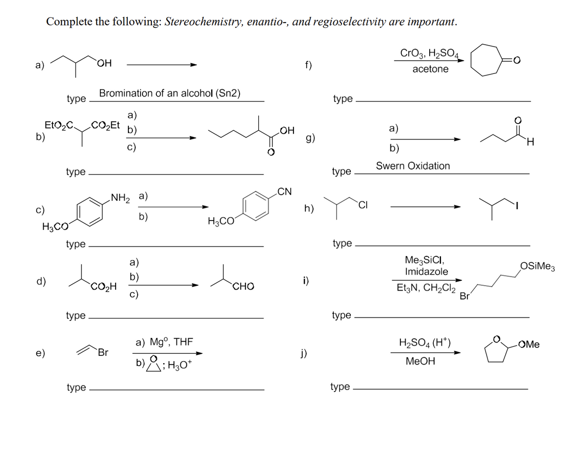 Complete the following: Stereochemistry, enantio-, and regioselectivity are important.
CrO3, H2SO4
a)
OH
Bromination of an alcohol (Sn2)
type
EtO₂C
CO₂Et
b)
b)
d)
H3CO
type
NH2 a)
b)
H3CO
type
a)
b)
OH
g)
type
CN
CI
h)
acetone
Swern Oxidation
type
type
CO₂H
type
Доно
i)
Me3SICI,
Imidazole
OSiMe3
Et3N, CH2Cl2
Br
type
a) Mg°, THF
Br
j)
b); H3O+
H2SO4 (H+)
MeOH
OMe
type
type