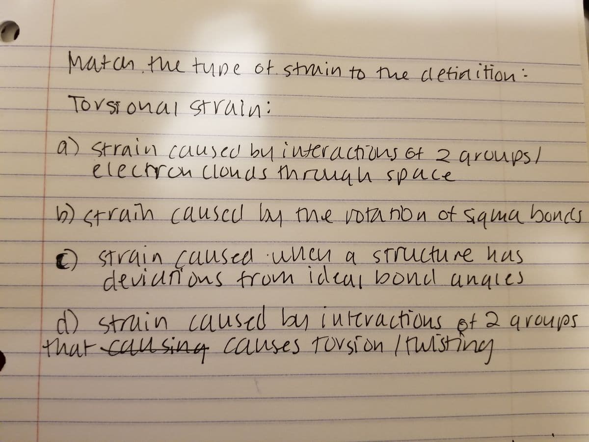 Match the type of strain to the definition:
Torsional strain:
a) strain caused by interactions of 2 groups/
electron Clouds through space
b) strain caused by the rotation of siqma bonds
2) strain caused when a structure has
deviations from ideal bond angles
D
d) strain caused by interactions of 2 groups
that causing causes forsion / twisting