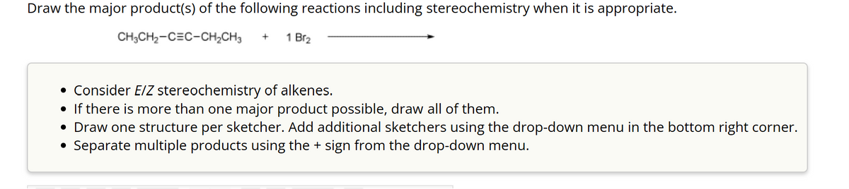 Draw the major product(s) of the following reactions including stereochemistry when it is appropriate.
CH3CH₂-CEC-CH₂CH3 +
1 Br₂
• Consider E/Z stereochemistry of alkenes.
• If there is more than one major product possible, draw all of them.
• Draw one structure per sketcher. Add additional sketchers using the drop-down menu in the bottom right corner.
Separate multiple products using the + sign from the drop-down menu.
●