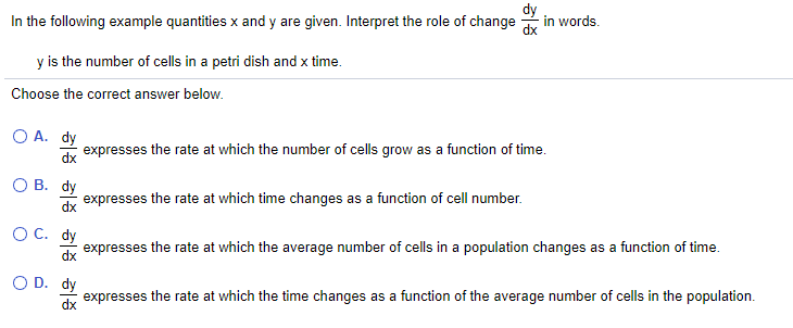 In the following example quantities x and y are given. Interpret the role of change
in words.
y is the number of cells in a petri dish and x time.
Choose the correct answer below.
O A. dy
expresses the rate at which the number of cells grow as a function of time.
dx
O B. dy
expresses the rate at which time changes as a function of cell number.
dx
O C. dy
expresses
the rate at which the average number of cells in a population changes as a function of time.
dx
O D. dy
expresses the rate at which the time changes as a function of the average number of cells in the population.
dx
