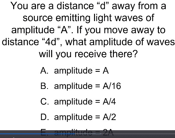 You are a distance "d" away from a
source emitting light waves of
amplitude “A". If you move away to
distance “4d", what amplitude of waves
will you receive there?
A. amplitude = A
B. amplitude = A/16
C. amplitude = A/4
%3D
D. amplitude = A/2
E amplitude =2A
