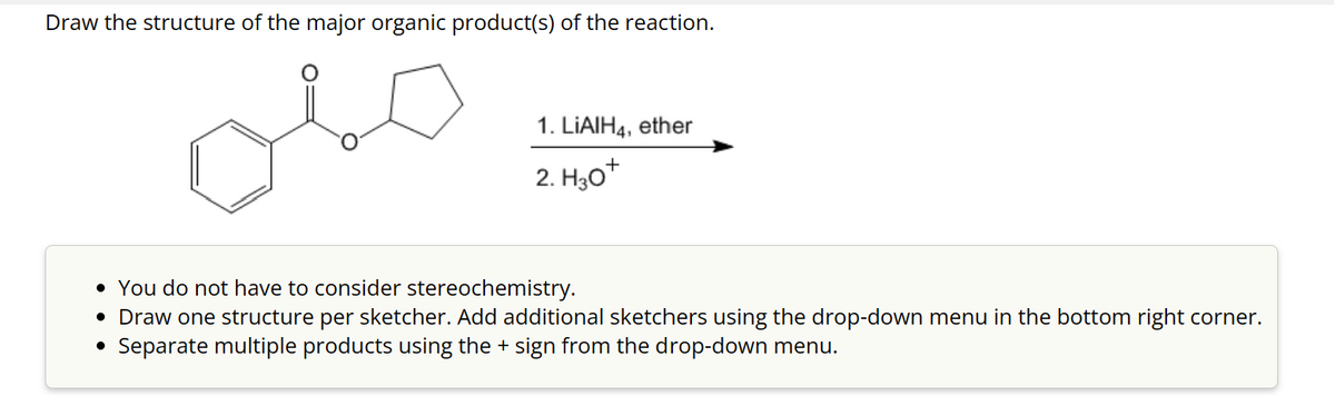 Draw the structure of the major organic product(s) of the reaction.
عملى
1. LIAIH4, ether
2. H30+
• You do not have to consider stereochemistry.
• Draw one structure per sketcher. Add additional sketchers using the drop-down menu in the bottom right corner.
Separate multiple products using the + sign from the drop-down menu.
●