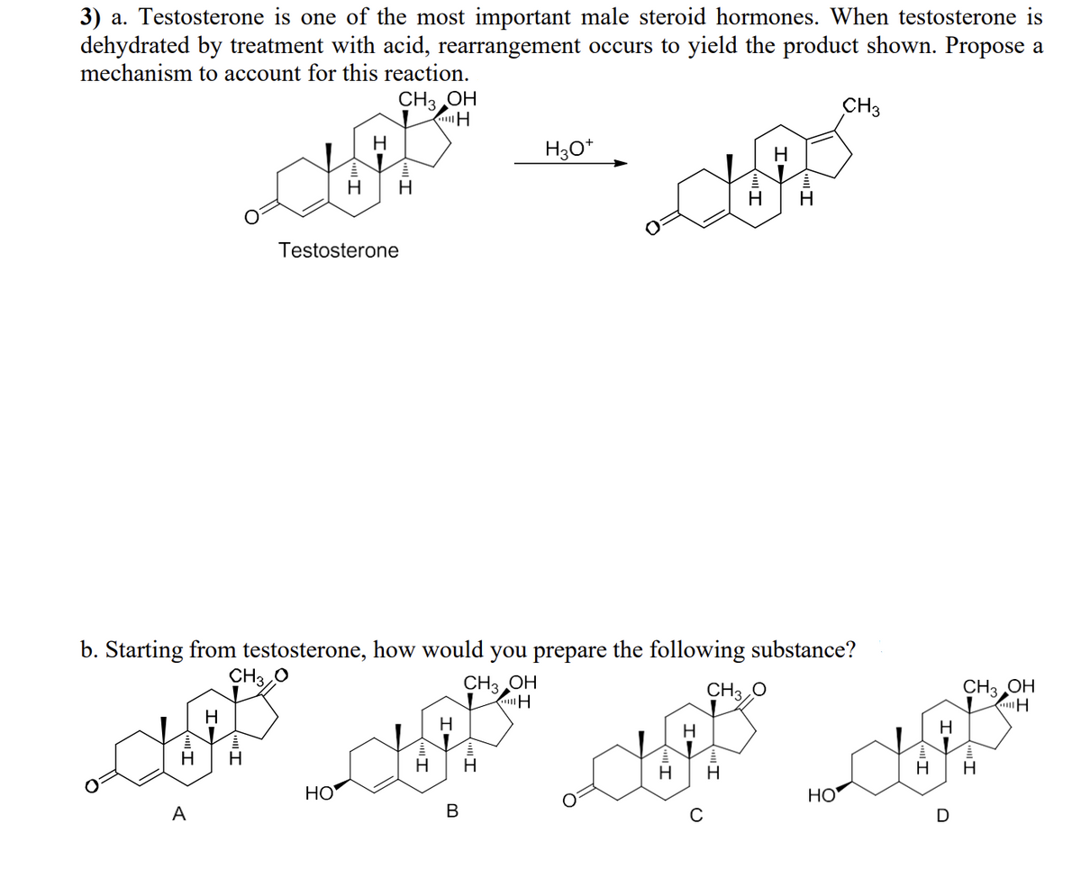 3) a. Testosterone is one of the most important male steroid hormones. When testosterone is
dehydrated by treatment with acid, rearrangement occurs to yield the product shown. Propose a
mechanism to account for this reaction.
CH3OH
H
Testosterone
HO
H
H3O+
H
H
H
b. Starting from testosterone, how would you prepare the following substance?
CH3 O
CH3OH
CH3 O
H
H
CUP AP A
H
H H
H H
H
A
B
CH3
HO
H
H
D
CH3 OH
H
H