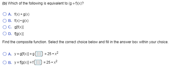 (b) Which of the following is equivalent to (g o f)(x)?
O A. 1(x) + g(x)
B. f(X) • g(x)
C. glf(x)]
O D. flg(x)]
Find the composite function. Select the correct choice below and fill in the answer box within your choice.
O A. y= g[fx)] = g ( ) = 25+ x²
O B. y= f[g(x)] = 1(D = 25 + x²
