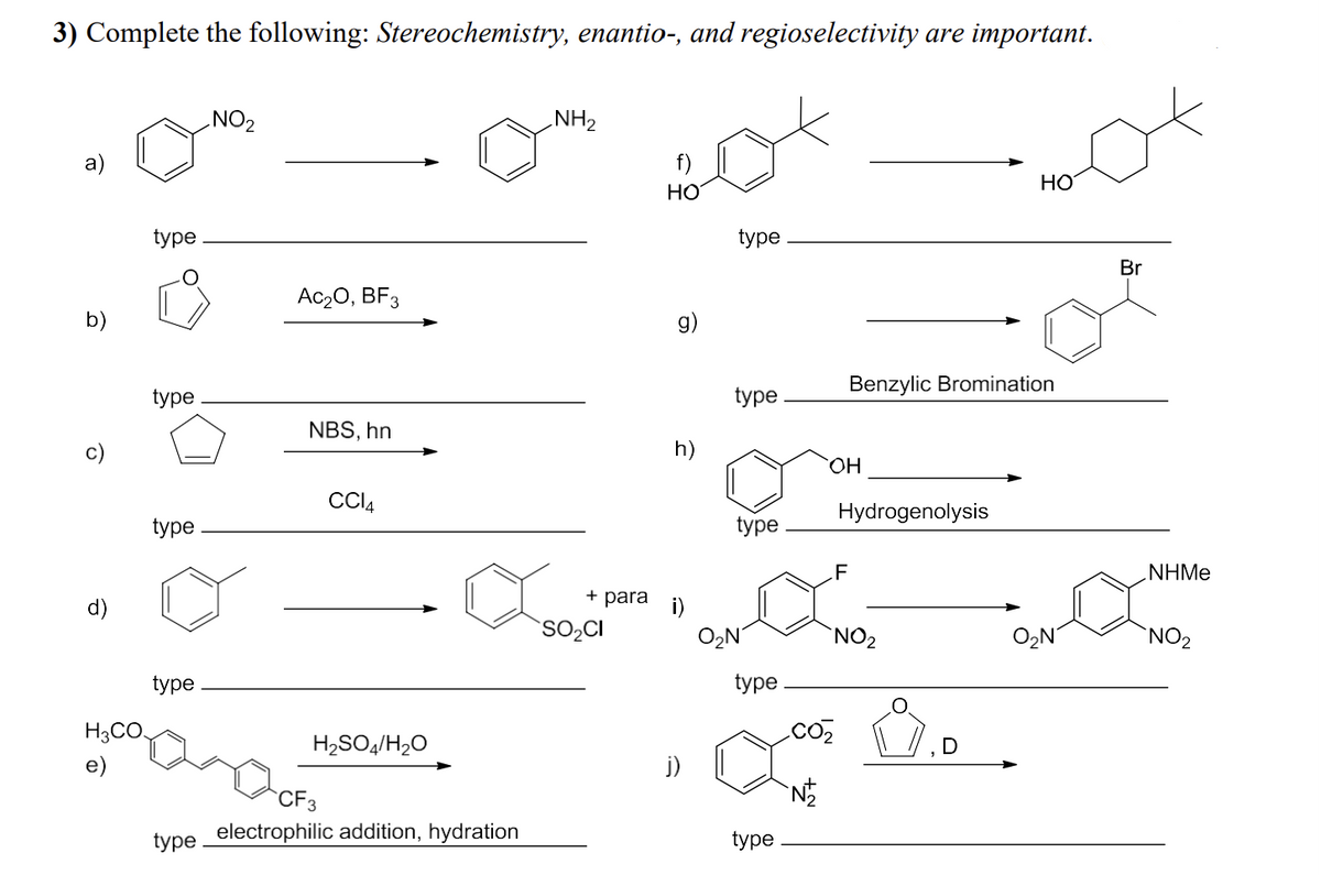 3) Complete the following: Stereochemistry, enantio-, and regioselectivity are important.
NO2
NH2
b)
d)
H3CO
f)
HO
HO
type
type
NBS, hn
CCl4
type
type
Ac₂O, BF3
g)
type
OH
type
F
Br
Benzylic Bromination
Hydrogenolysis
NHMe
+ para
SO₂CI
O₂N
NO₂
Ο Ν
NO2
type
type
CO₂
H2SO4/H2O
j)
CF3
type
electrophilic addition, hydration
N
type