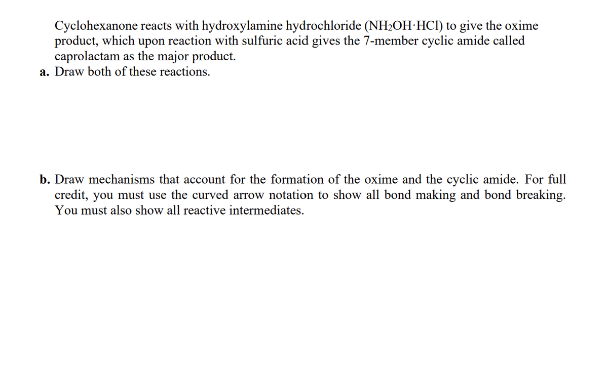 Cyclohexanone reacts with hydroxylamine hydrochloride (NH2OH HCl) to give the oxime
product, which upon reaction with sulfuric acid gives the 7-member cyclic amide called
caprolactam as the major product.
a. Draw both of these reactions.
b. Draw mechanisms that account for the formation of the oxime and the cyclic amide. For full
credit, you must use the curved arrow notation to show all bond making and bond breaking.
You must also show all reactive intermediates.