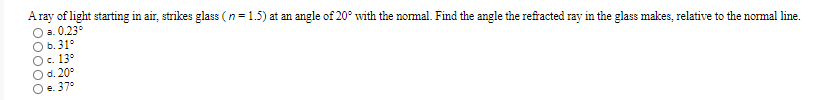 A ray of light starting in air, strikes glass (n= 1.5) at an angle of 20° with the normal. Find the angle the refracted ray in the glass makes, relative to the normal line.
O a. 0.23°
O b.31°
Oc. 13°
O d. 20°
Oe. 37°
