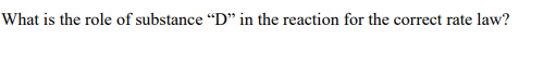 What is the role of substance “D" in the reaction for the correct rate law?
