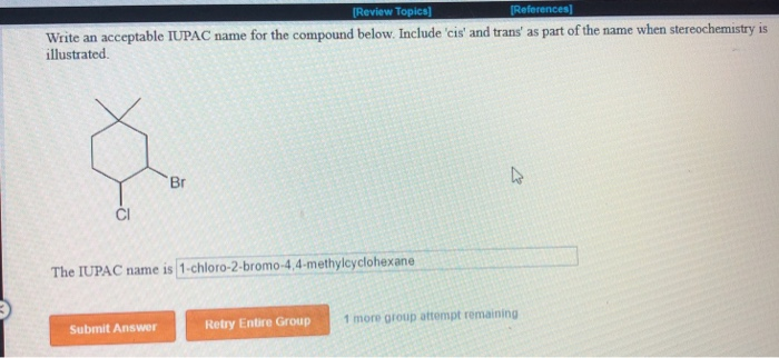 [Review Topics]
[References]
Write an acceptable IUPAC name for the compound below. Include 'cis' and trans' as part of the name when stereochemistry is
illustrated.
4
Br
CI
The IUPAC name is 1-chloro-2-bromo-4,4-methylcyclohexane
Submit Answer
Retry Entire Group
1 more group attempt remaining