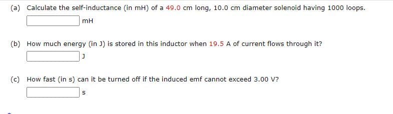 (a) Calculate the self-inductance (in mH) of a 49.0 cm long, 10.0 cm diameter solenoid having 1000 loops.
mH
(b) How much energy (in J) is stored in this inductor when 19.5 A of current flows through it?
(c) How fast (in s) can it be turned off if the induced emf cannot exceed 3.00 V?
