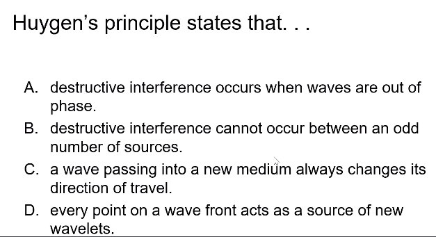 Huygen's principle states that. ..
A. destructive interference occurs when waves are out of
phase.
B. destructive interference cannot occur between an odd
number of sources.
C. a wave passing into a new mediúm always changes its
direction of travel.
D. every point on a wave front acts as a source of new
wavelets.
