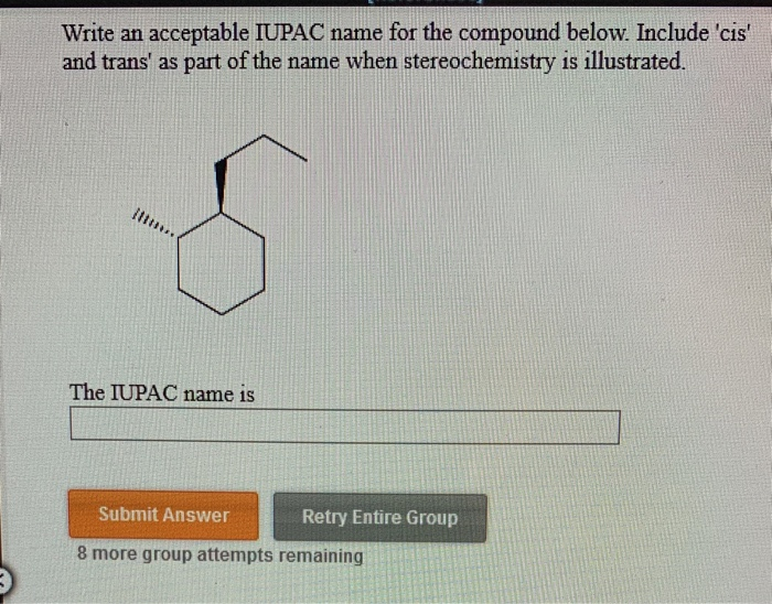 Write an acceptable IUPAC name for the compound below. Include 'cis'
and trans' as part of the name when stereochemistry is illustrated.
The IUPAC name is
Submit Answer
Retry Entire Group
8 more group attempts remaining