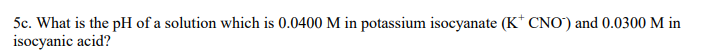 5c. What is the pH of a solution which is 0.0400 M in potassium isocyanate (K* CNO") and 0.0300 M in
isocyanic acid?
