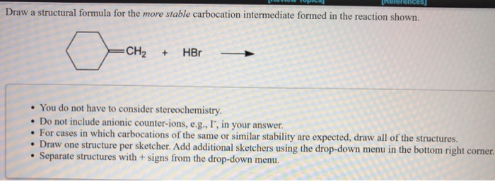 Draw a structural formula for the more stable carbocation intermediate formed in the reaction shown.
0
=CH₂
+ HBr
• You do not have to consider stereochemistry.
. Do not include anionic counter-ions, e.g., I, in your answer.
• For cases in which carbocations of the same or similar stability are expected, draw all of the structures.
• Draw one structure per sketcher. Add additional sketchers using the drop-down menu in the bottom right corner.
Separate structures with + signs from the drop-down menu.