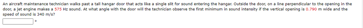 An aircraft maintenance technician walks past a tall hangar door that acts like a single slit for sound entering the hangar. Outside the door, on a line perpendicular to the opening in the
door, a jet engine makes a 575 Hz sound. At what angle with the door will the technician observe the first minimum in sound intensity if the vertical opening is 0.790 m wide and the
speed of sound is 340 m/s?
