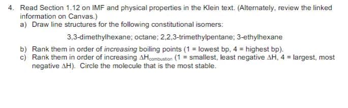 4. Read Section 1.12 on IMF and physical properties in the Klein text. (Alternately, review the linked
information on Canvas.)
a) Draw line structures for the following constitutional isomers:
3,3-dimethylhexane; octane; 2,2,3-trimethylpentane; 3-ethylhexane
b) Rank them in order of increasing boiling points (1 = lowest bp. 4 = highest bp).
c) Rank them in order of increasing AH combustion (1= smallest, least negative AH, 4 = largest, most
negative AH). Circle the molecule that is the most stable.