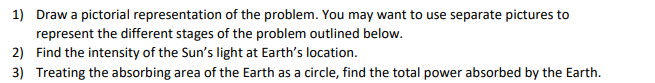 1) Draw a pictorial representation of the problem. You may want to use separate pictures to
represent the different stages of the problem outlined below.
2) Find the intensity of the Sun's light at Earth's location.
3) Treating the absorbing area of the Earth as a circle, find the total power absorbed by the Earth.
