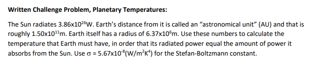 Written Challenge Problem, Planetary Temperatures:
The Sun radiates 3.86x1026W. Earth's distance from it is called an "astronomical unit" (AU) and that is
roughly 1.50x10"m. Earth itself has a radius of 6.37x10°m. Use these numbers to calculate the
temperature that Earth must have, in order that its radiated power equal the amount of power it
absorbs from the Sun. Use o = 5.67x10*(w/m²K*) for the Stefan-Boltzmann constant.
