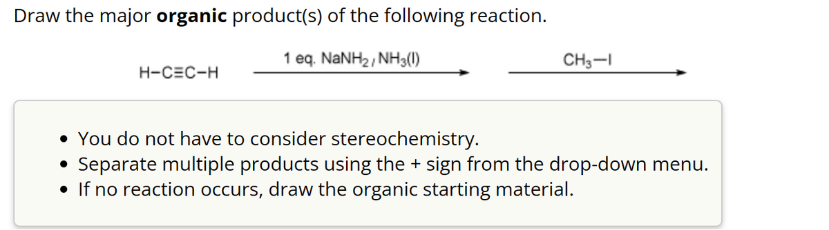 Draw the major organic product(s) of the following reaction.
1 eq. NaNH2, NH3())
H-CEC-H
CH3-1
• You do not have to consider stereochemistry.
●
Separate multiple products using the + sign from the drop-down menu.
• If no reaction occurs, draw the organic starting material.