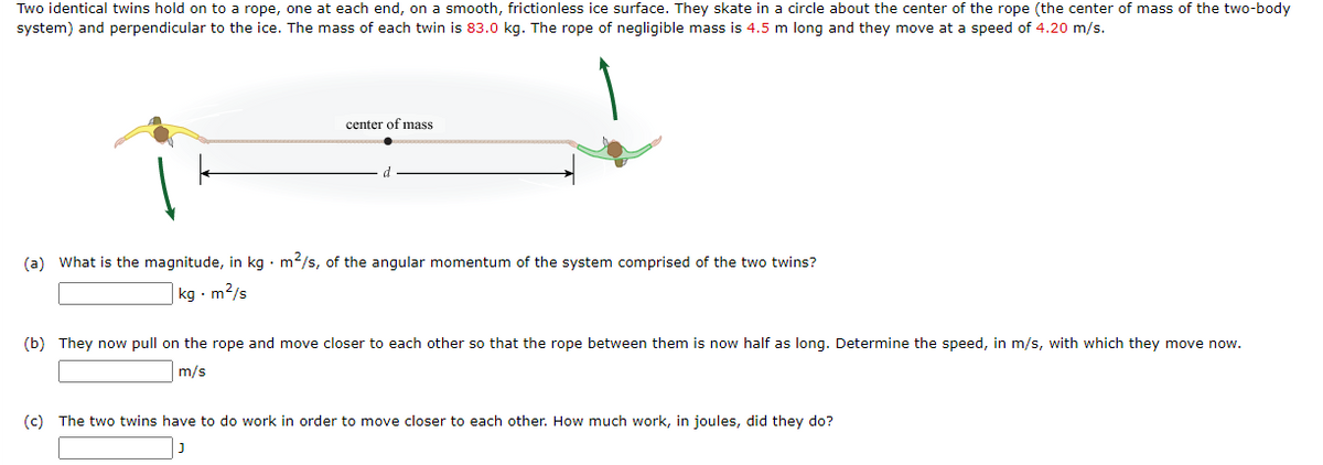 Two identical twins hold on to a rope, one at each end, on a smooth, frictionless ice surface. They skate in a circle about the center of the rope (the center of mass of the two-body
system) and perpendicular to the ice. The mass of each twin is 83.0 kg. The rope of negligible mass is 4.5 m long and they move at a speed of 4.20 m/s.
center of mass
(a) What is the magnitude, in kg · m²/s, of the angular momentum of the system comprised of the two twins?
|kg · m2/s
(b) They now pull on the rope and move closer to each other so that the rope between them is now half as long. Determine the speed, in m/s, with which they move now.
m/s
(c) The two twins have to do work in order to move closer to each other. How much work, in joules, did they do?
