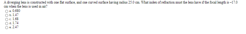 A diverging lens is constructed with one flat surface, and one curved surface having radius 25.0 cm. What index of refraction must the lens have if the focal length is –17.0
cm when the lens is used in air?
O a. 0.680
O b. 1.47
Oc. 1.68
Od. 1.74
O e. 2.47
