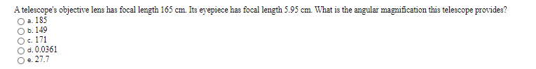 A telescope's objective lens has focal length 165 cm. Its eyepiece has focal length 5.95 cm. What is the angular magnification this telescope provides?
O a. 185
O b. 149
Oc. 171
Od. 0.0361
Oe. 27.7
