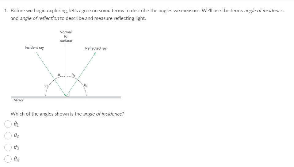 1. Before we begin exploring, let's agree on some terms to describe the angles we measure. We'll use the terms angle of incidence
and angle of reflection to describe and measure reflecting light.
Normal
to
surface
Incident ray
Reflected ray
Mirror
Which of the angles shown is the angle of incidence?
01
02
03
04
