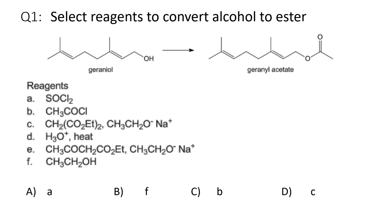 Q1: Select reagents to convert alcohol to ester
whe
geranyl acetate
geraniol
A) a
OH
Reagents
a. SOCI₂
b. CH3COCI
C. CH₂(CO₂Et)2, CH3CH₂O- Na*
d. H3O*, heat
e. CH3COCH₂CO₂Et, CH3CH₂O™ Na*
f. CH3CH₂OH
B) f
C) b
D) C