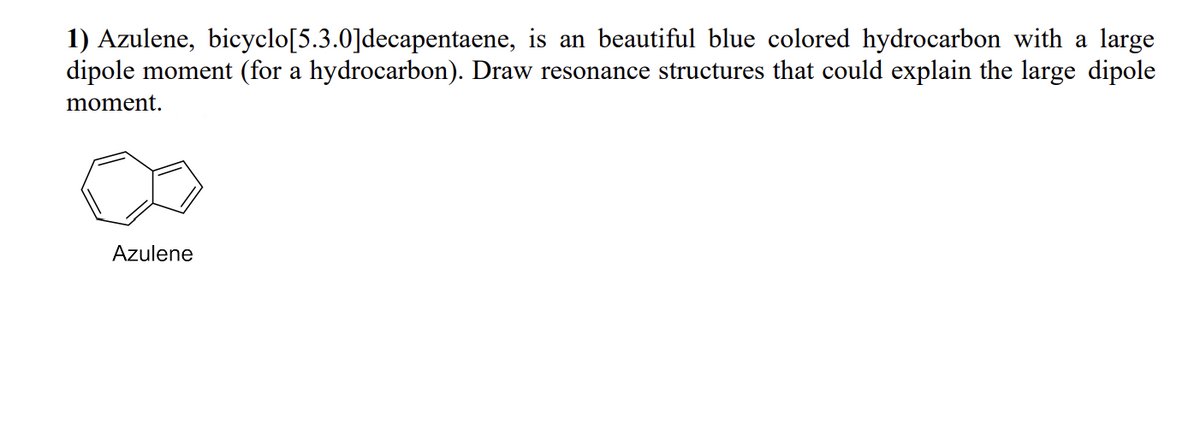 1) Azulene, bicyclo[5.3.0] decapentaene, is an beautiful blue colored hydrocarbon with a large
dipole moment (for a hydrocarbon). Draw resonance structures that could explain the large dipole
moment.
Azulene